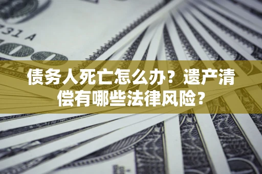 北京债务人死亡怎么办？遗产清偿有哪些法律风险？