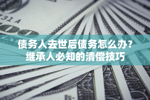 北京债务人去世后债务怎么办？继承人必知的清偿技巧